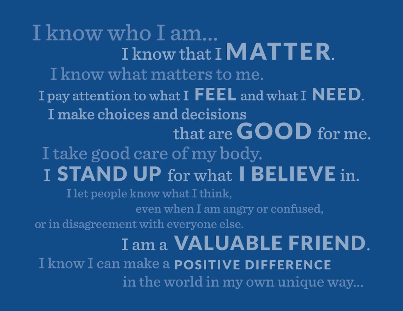 A dark blue image with light blue words that say I know who I am...I know that I matter. I know what matters to me. I pay attention to what I feel and what I need. I make choices and decisions that are good for me. I take good care of my body. I stand up for what I believe in. I let people know what I think, even when I am angry or confused or in disagreement with everyone else. I am a valuable friend. I know I can make a positive difference in the world in my own unique way...
